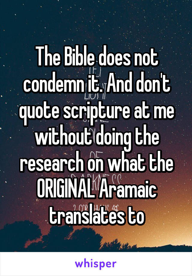 The Bible does not condemn it. And don't quote scripture at me without doing the research on what the ORIGINAL Aramaic translates to