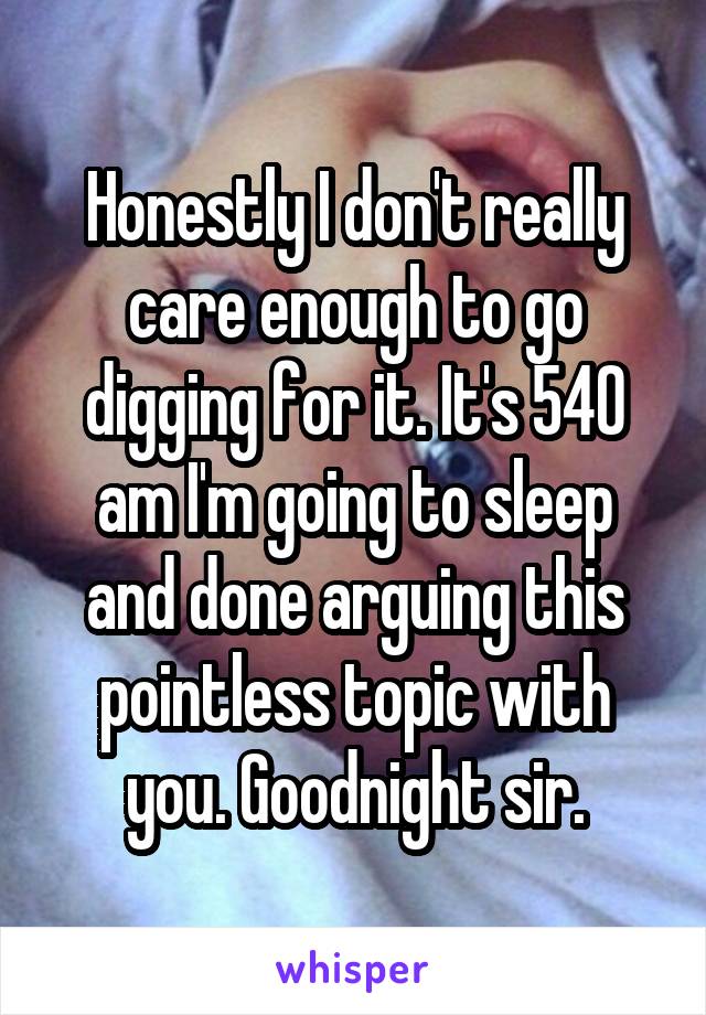 Honestly I don't really care enough to go digging for it. It's 540 am I'm going to sleep and done arguing this pointless topic with you. Goodnight sir.