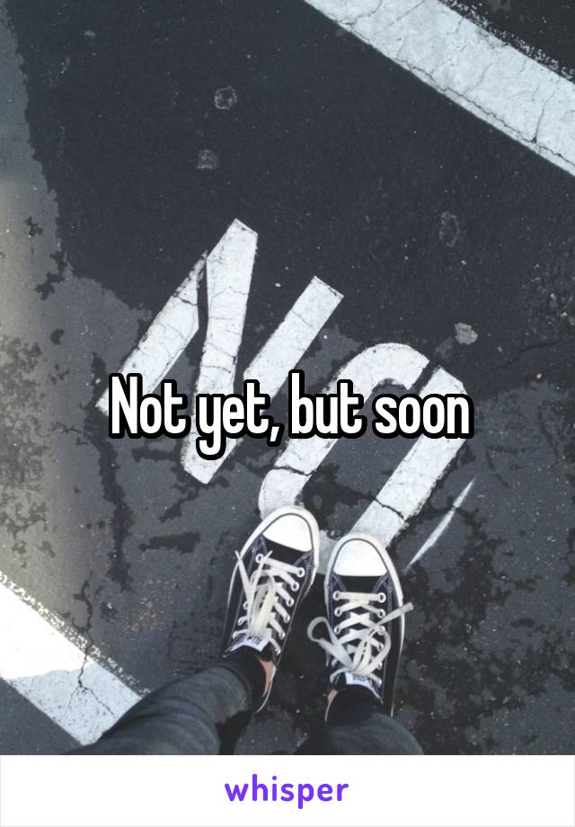 Not yet, but soon