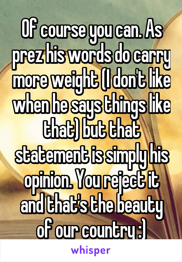 Of course you can. As prez his words do carry more weight (I don't like when he says things like that) but that statement is simply his opinion. You reject it and that's the beauty of our country :)