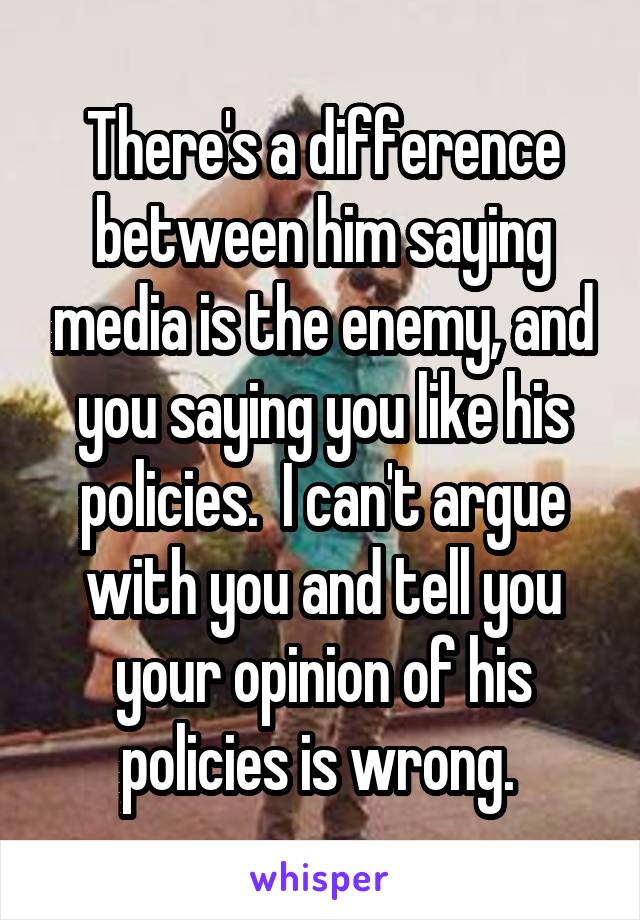 There's a difference between him saying media is the enemy, and you saying you like his policies.  I can't argue with you and tell you your opinion of his policies is wrong. 