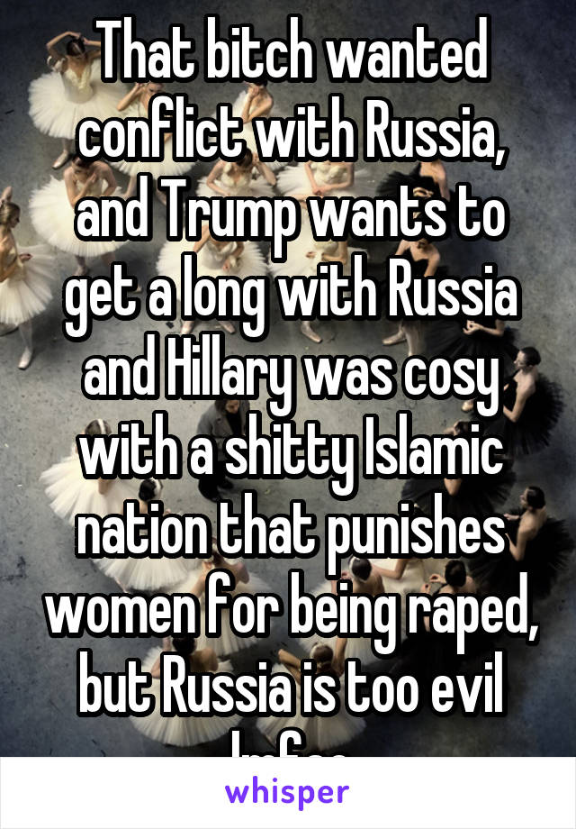 That bitch wanted conflict with Russia, and Trump wants to get a long with Russia and Hillary was cosy with a shitty Islamic nation that punishes women for being raped, but Russia is too evil lmfao