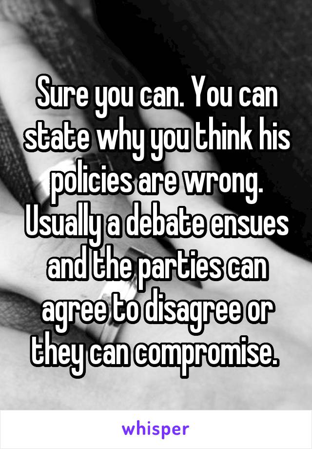 Sure you can. You can state why you think his policies are wrong. Usually a debate ensues and the parties can agree to disagree or they can compromise. 