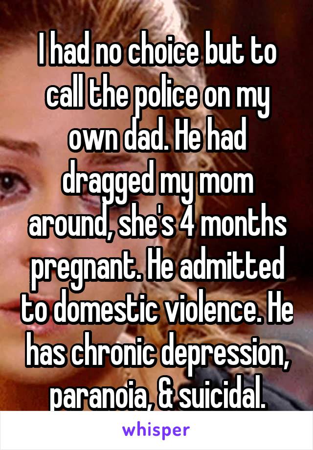 I had no choice but to call the police on my own dad. He had dragged my mom around, she's 4 months pregnant. He admitted to domestic violence. He has chronic depression, paranoia, & suicidal.