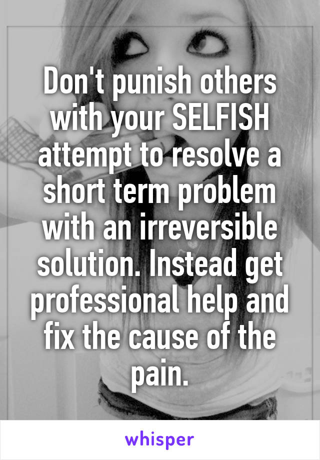 Don't punish others with your SELFISH attempt to resolve a short term problem with an irreversible solution. Instead get professional help and fix the cause of the pain.