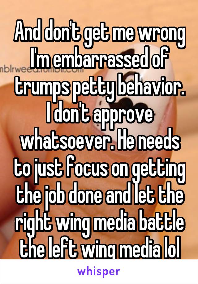 And don't get me wrong I'm embarrassed of trumps petty behavior. I don't approve whatsoever. He needs to just focus on getting the job done and let the right wing media battle the left wing media lol