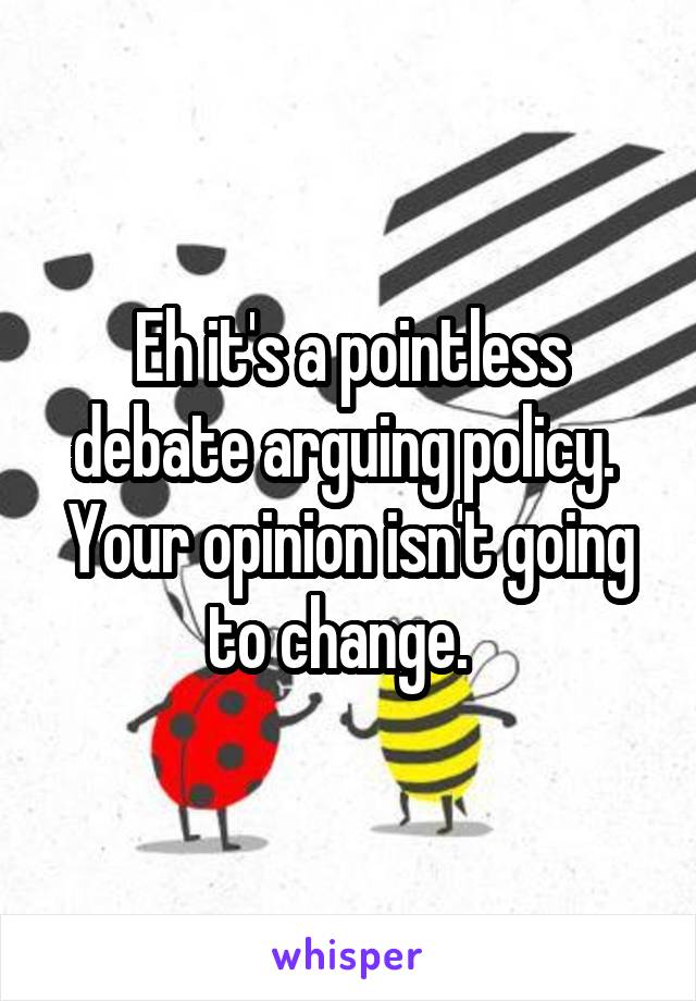 Eh it's a pointless debate arguing policy.  Your opinion isn't going to change.  