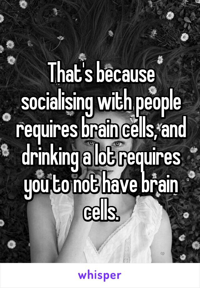 That's because socialising with people requires brain cells, and drinking a lot requires you to not have brain cells.