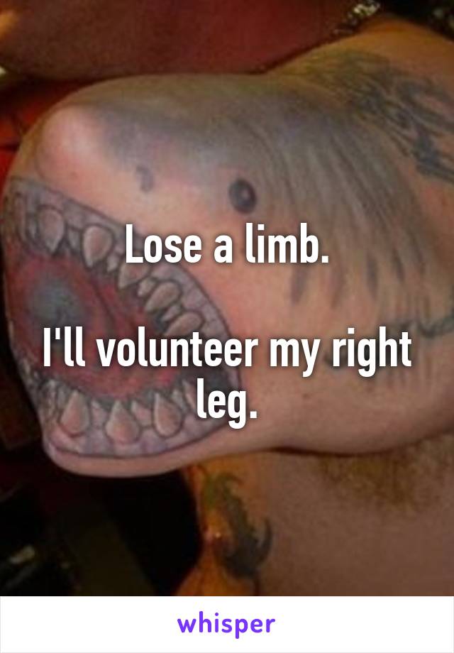 Lose a limb.

I'll volunteer my right leg.