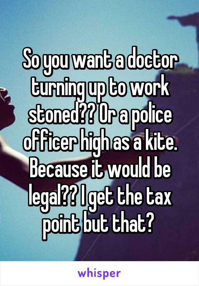 So you want a doctor turning up to work stoned?? Or a police officer high as a kite. Because it would be legal?? I get the tax point but that? 