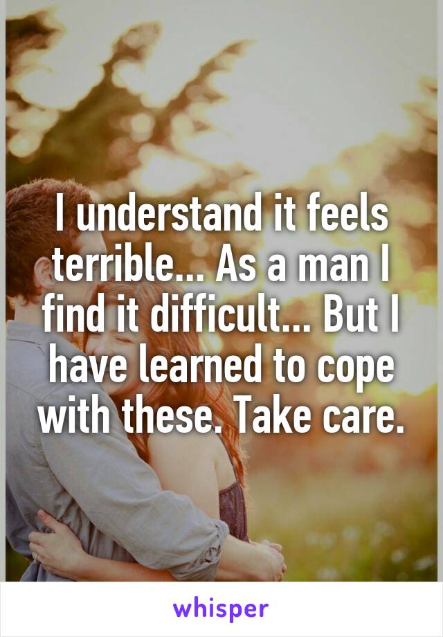 I understand it feels terrible... As a man I find it difficult... But I have learned to cope with these. Take care.