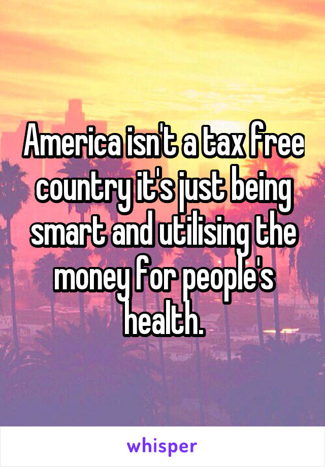 America isn't a tax free country it's just being smart and utilising the money for people's health.