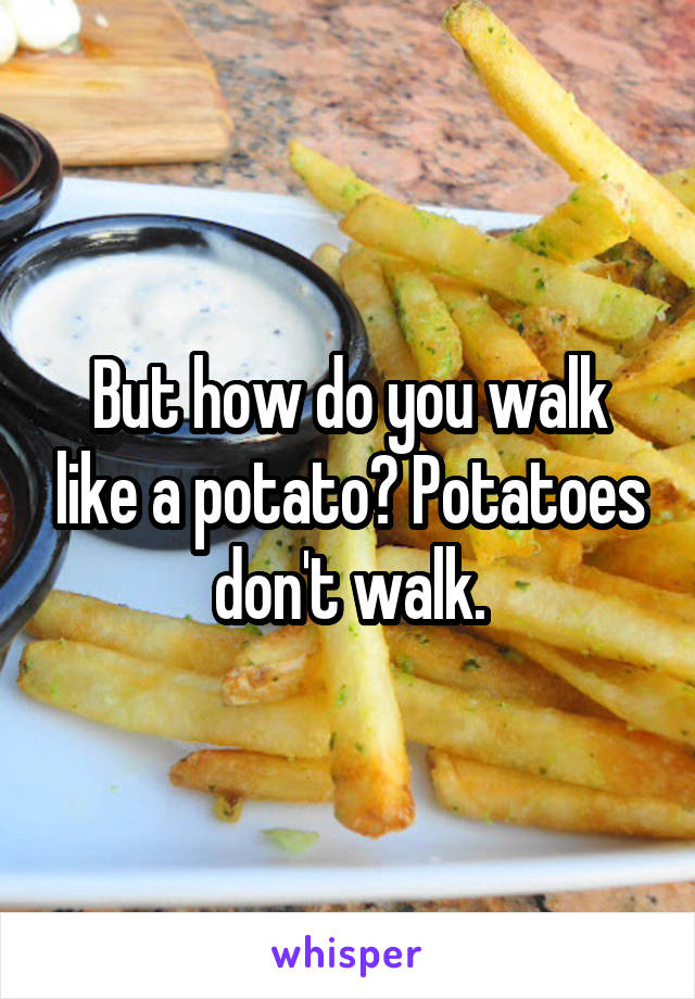 But how do you walk like a potato? Potatoes don't walk.