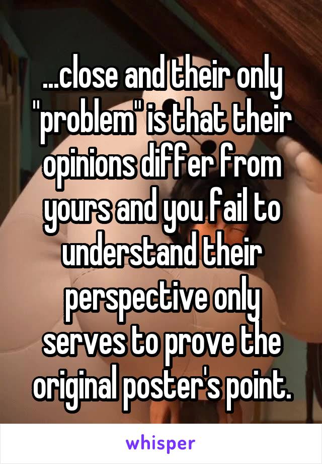 ...close and their only "problem" is that their opinions differ from yours and you fail to understand their perspective only serves to prove the original poster's point.