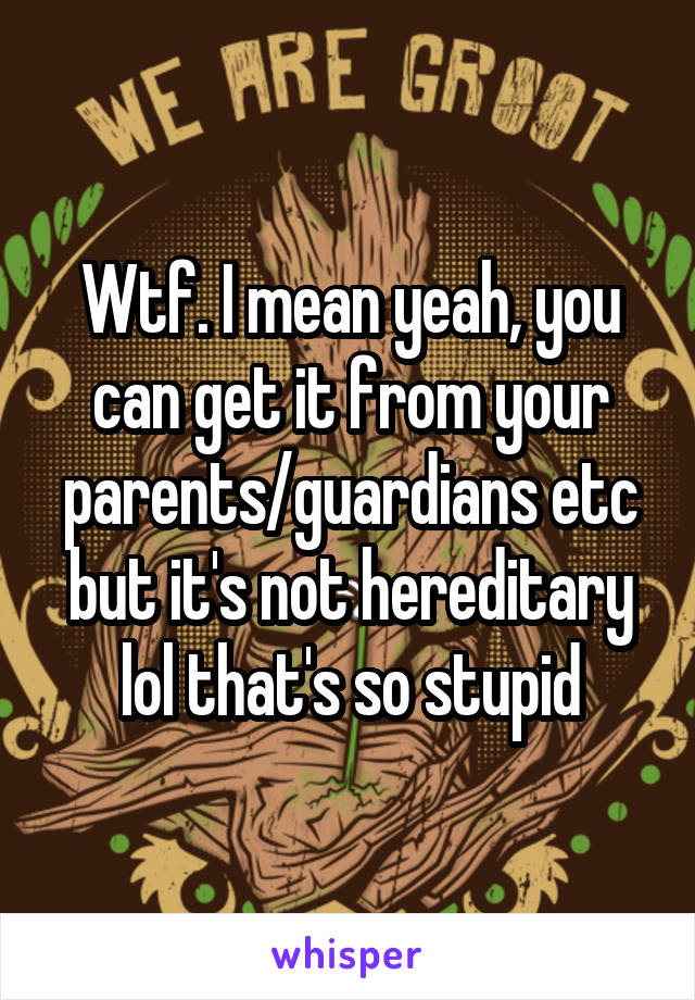 Wtf. I mean yeah, you can get it from your parents/guardians etc but it's not hereditary lol that's so stupid