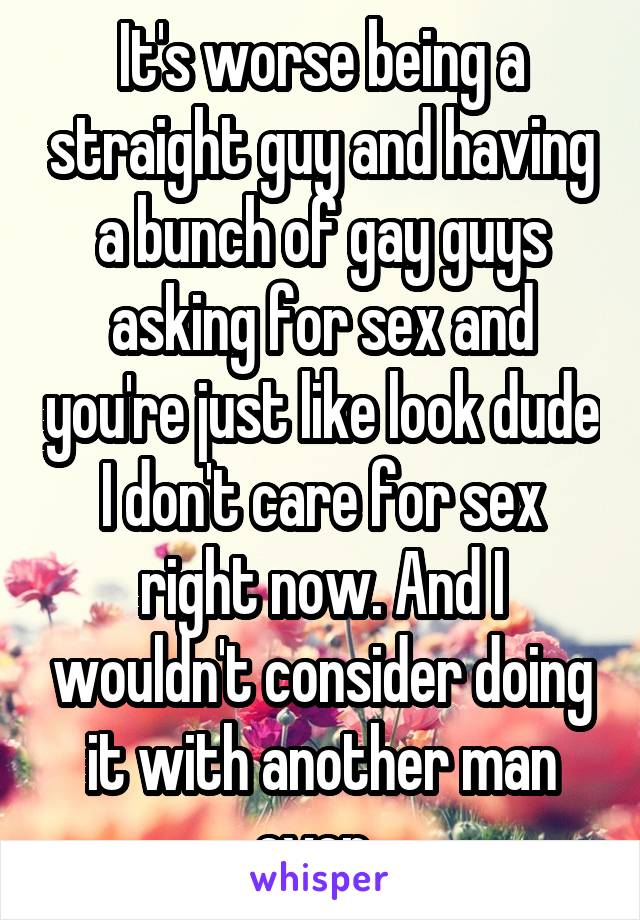 It's worse being a straight guy and having a bunch of gay guys asking for sex and you're just like look dude I don't care for sex right now. And I wouldn't consider doing it with another man ever. 