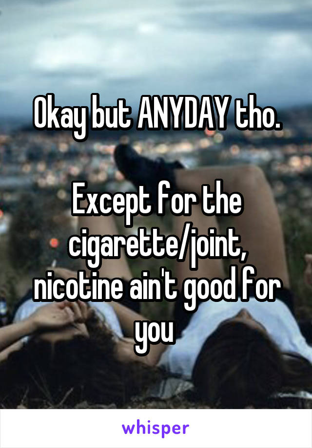 Okay but ANYDAY tho.

Except for the cigarette/joint, nicotine ain't good for you 