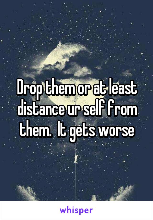 Drop them or at least distance ur self from them.  It gets worse