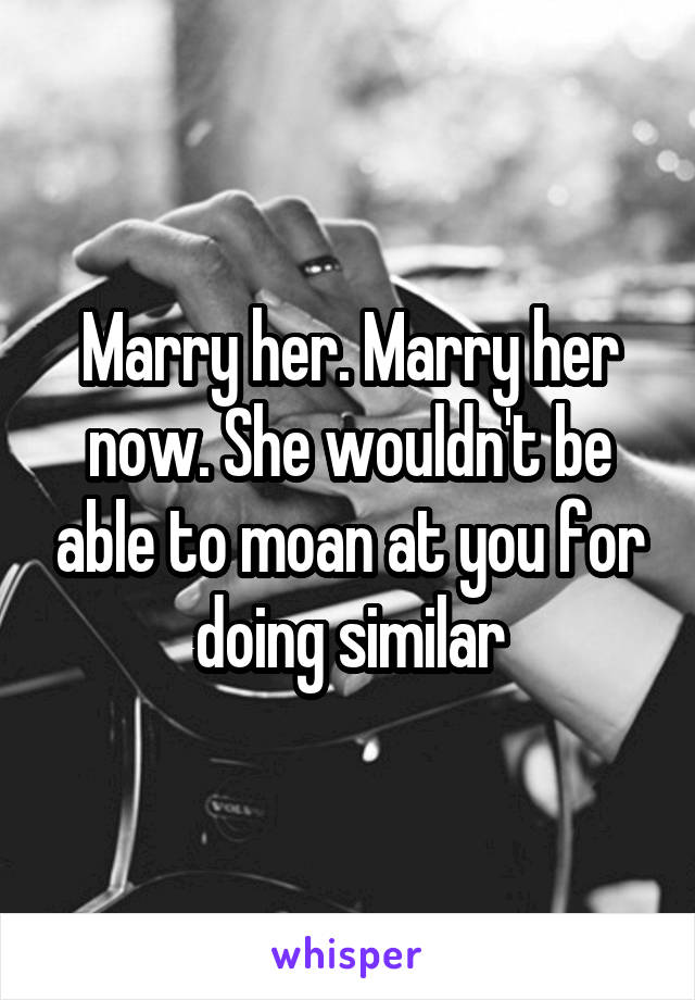 Marry her. Marry her now. She wouldn't be able to moan at you for doing similar