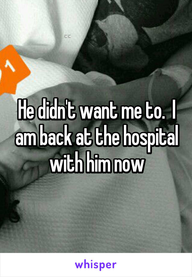 He didn't want me to.  I am back at the hospital with him now