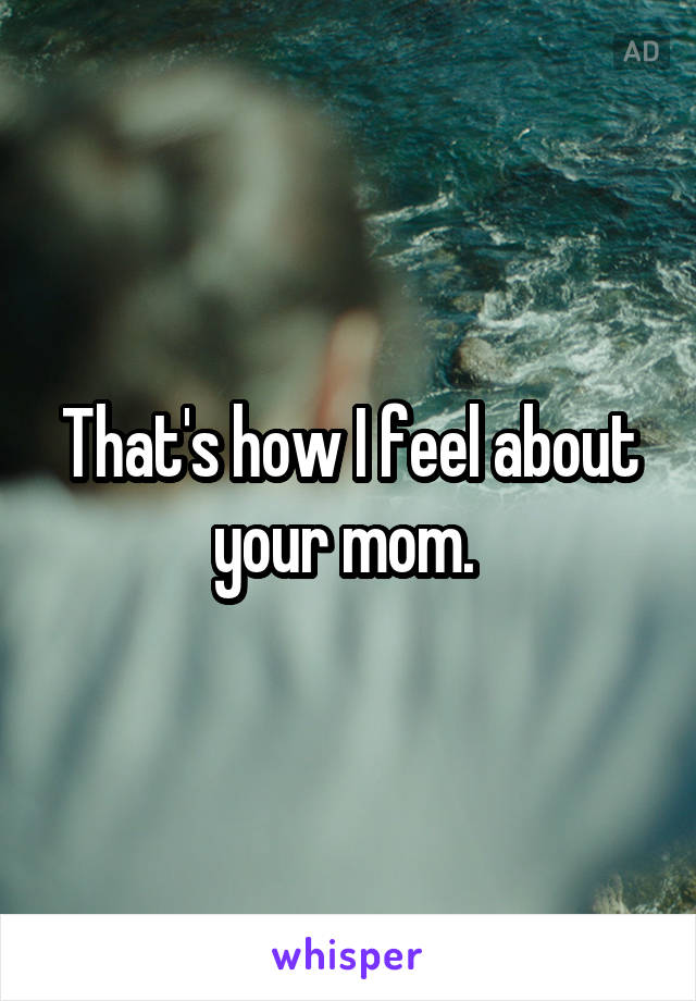 That's how I feel about your mom. 