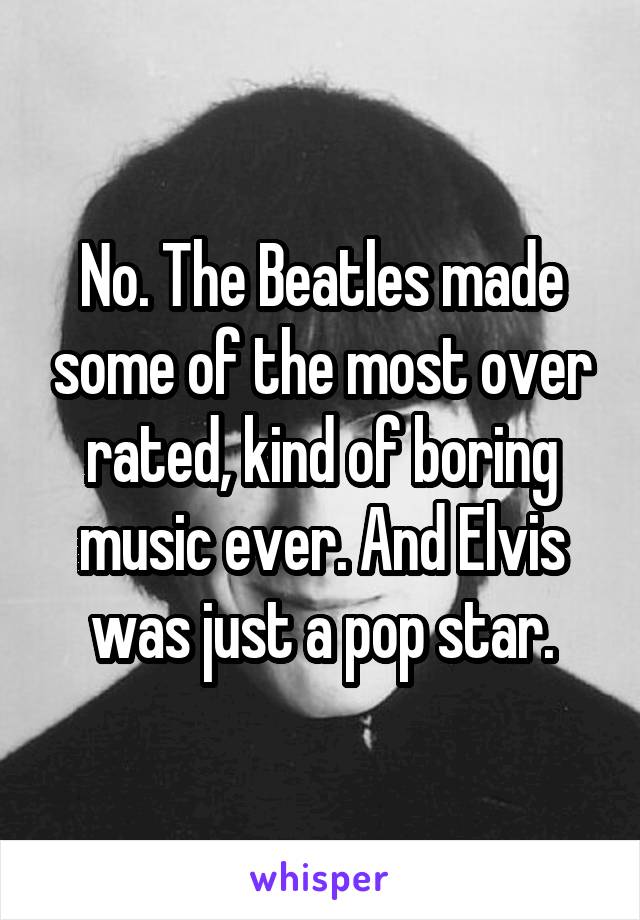 No. The Beatles made some of the most over rated, kind of boring music ever. And Elvis was just a pop star.