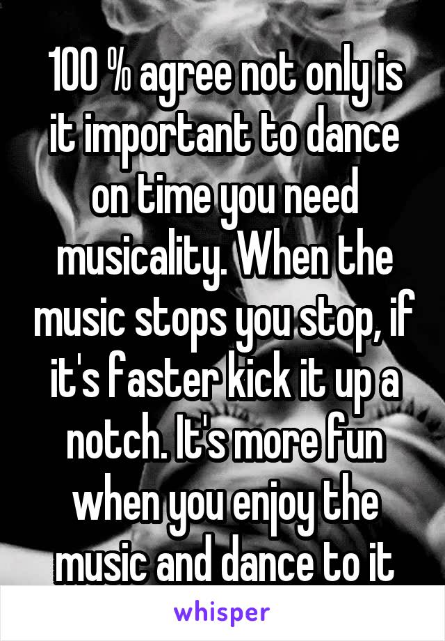 100 % agree not only is it important to dance on time you need musicality. When the music stops you stop, if it's faster kick it up a notch. It's more fun when you enjoy the music and dance to it