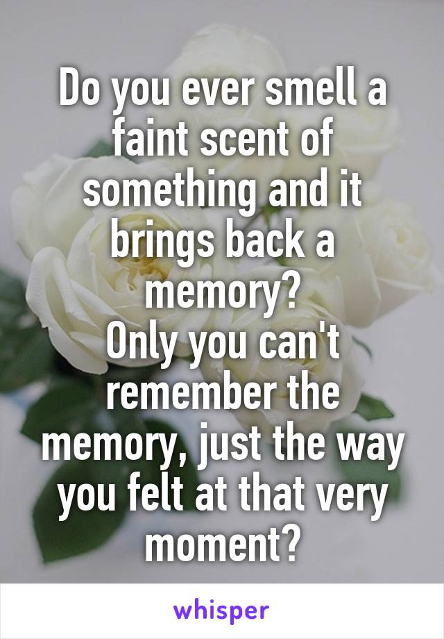 Do you ever smell a faint scent of something and it brings back a memory?
Only you can't remember the memory, just the way you felt at that very moment?