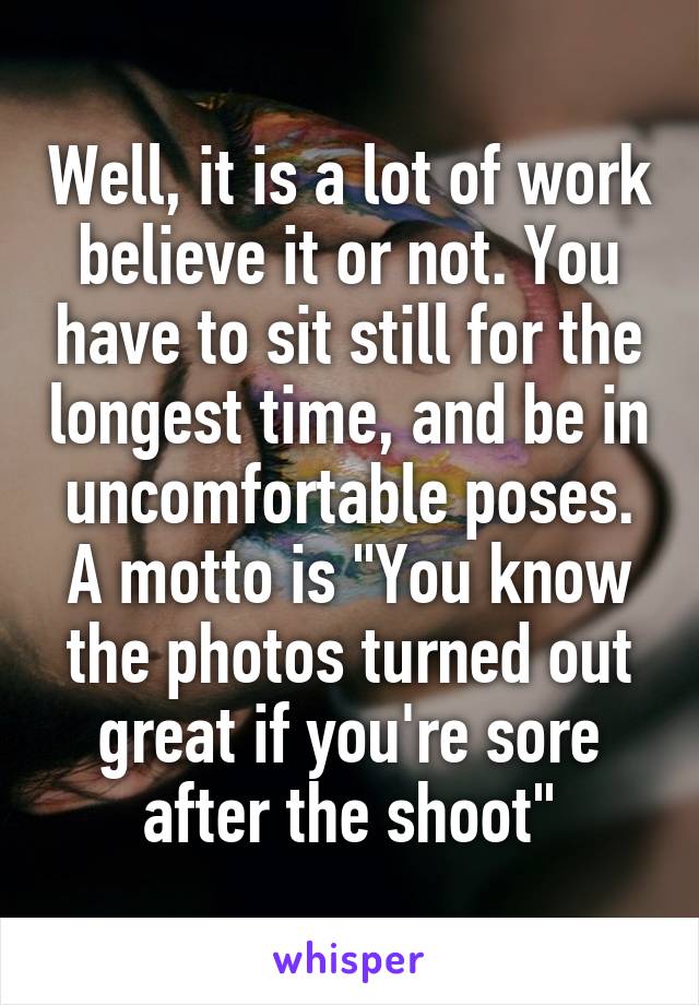 Well, it is a lot of work believe it or not. You have to sit still for the longest time, and be in uncomfortable poses.
A motto is "You know the photos turned out great if you're sore after the shoot"