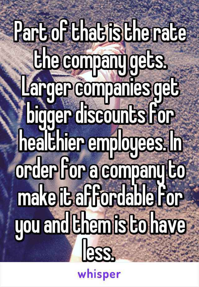 Part of that is the rate the company gets. Larger companies get bigger discounts for healthier employees. In order for a company to make it affordable for you and them is to have less. 