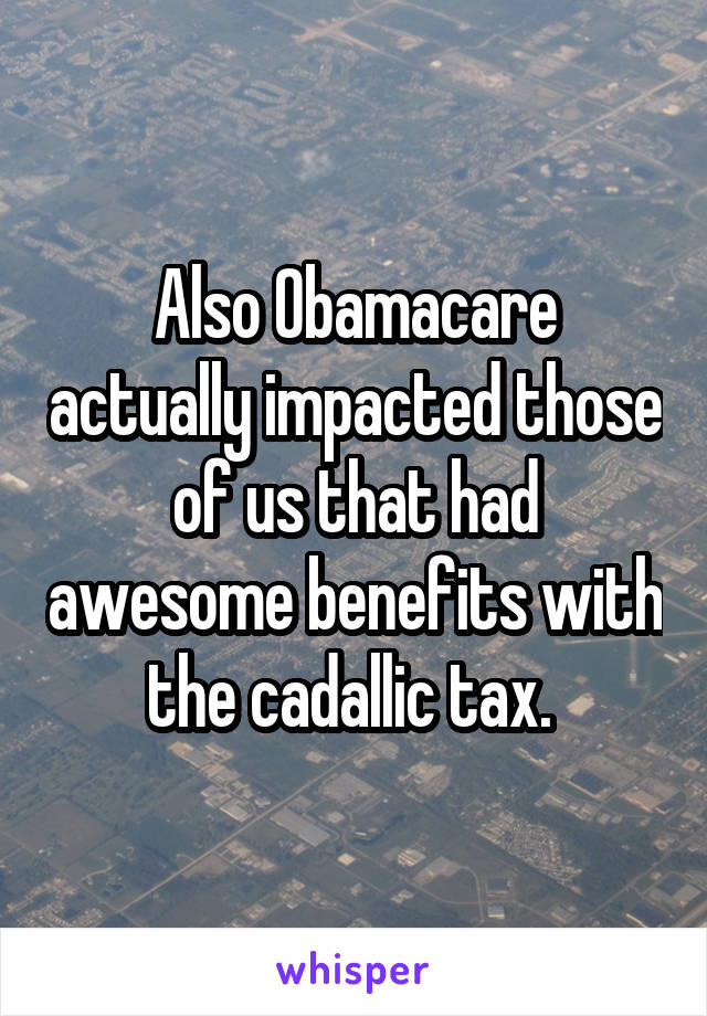 Also Obamacare actually impacted those of us that had awesome benefits with the cadallic tax. 