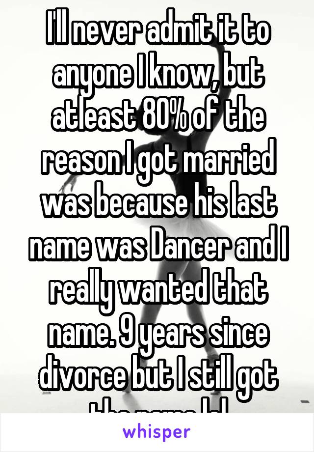 I'll never admit it to anyone I know, but atleast 80% of the reason I got married was because his last name was Dancer and I really wanted that name. 9 years since divorce but I still got the name lol