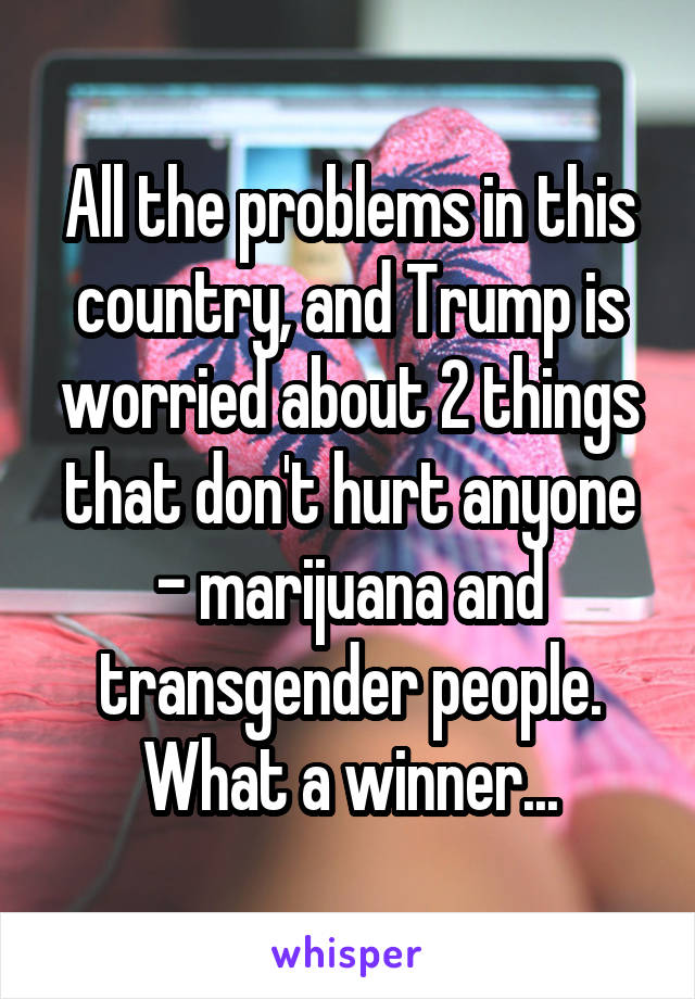 All the problems in this country, and Trump is worried about 2 things that don't hurt anyone - marijuana and transgender people. What a winner...