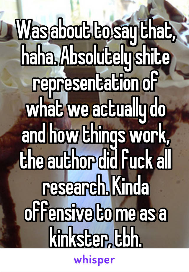 Was about to say that, haha. Absolutely shite representation of what we actually do and how things work, the author did fuck all research. Kinda offensive to me as a kinkster, tbh.