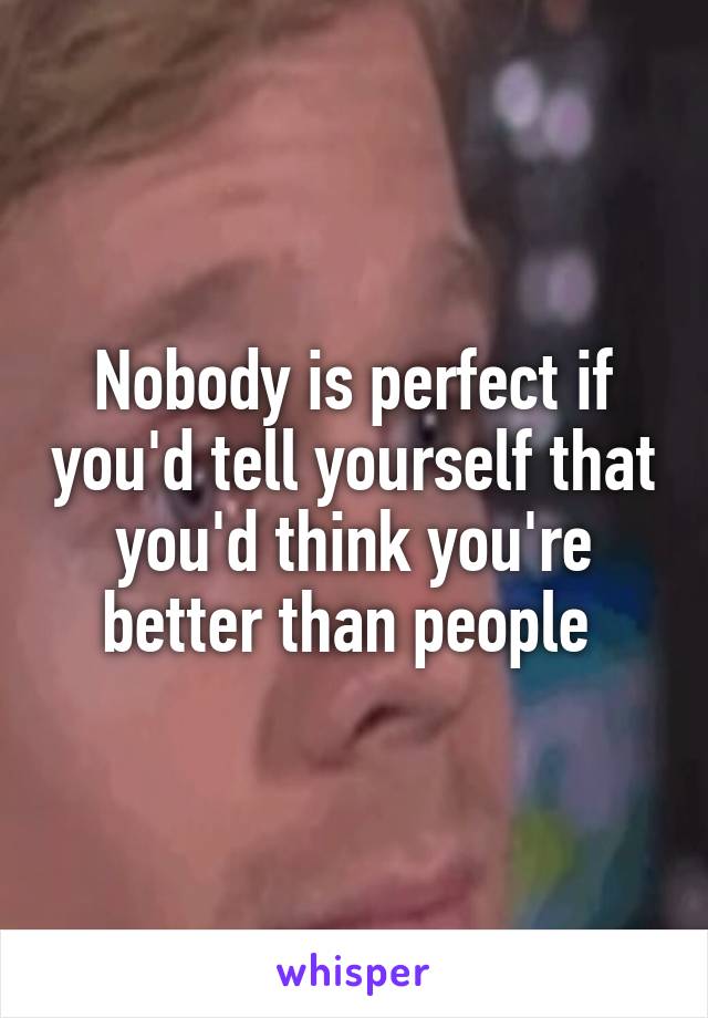 Nobody is perfect if you'd tell yourself that you'd think you're better than people 