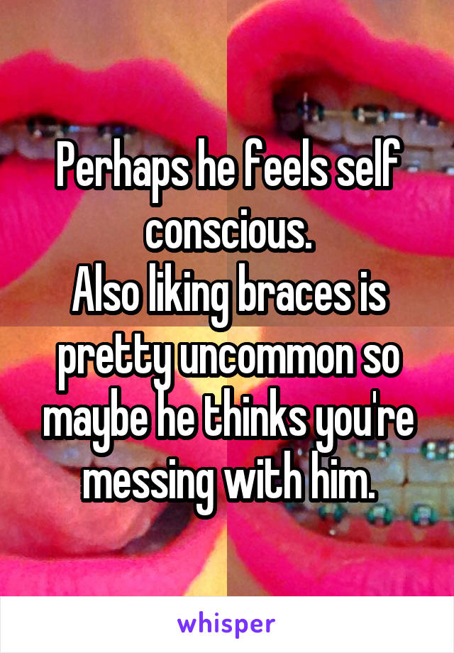 Perhaps he feels self conscious.
Also liking braces is pretty uncommon so maybe he thinks you're messing with him.