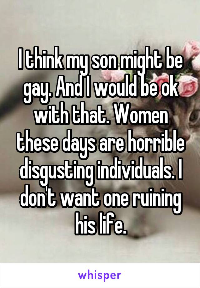 I think my son might be gay. And I would be ok with that. Women these days are horrible disgusting individuals. I don't want one ruining his life.