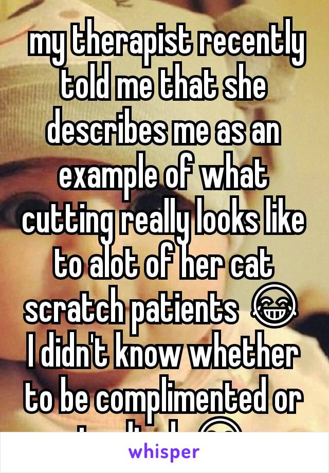  my therapist recently told me that she describes me as an example of what cutting really looks like to alot of her cat scratch patients 😂 I didn't know whether to be complimented or insulted. 😂