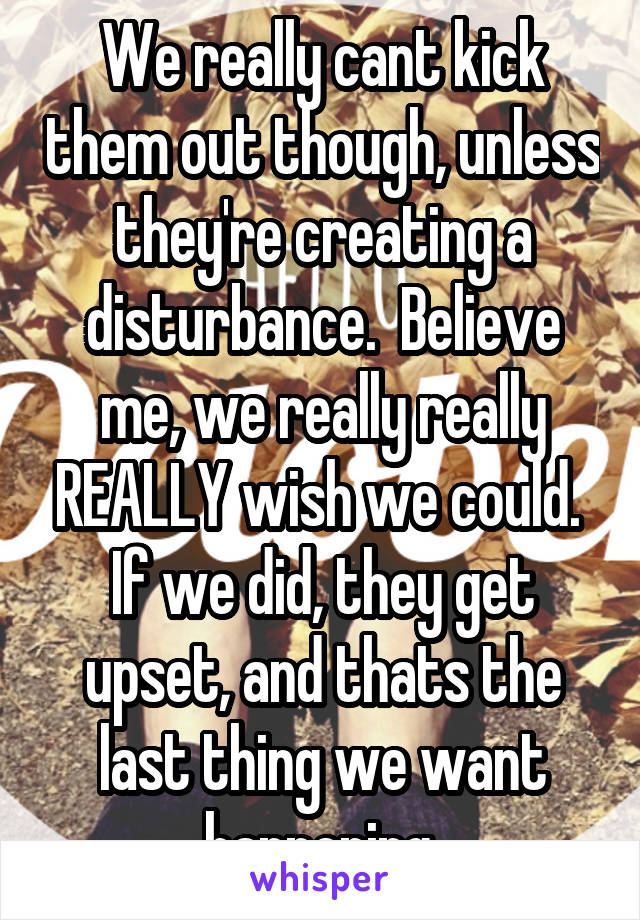 We really cant kick them out though, unless they're creating a disturbance.  Believe me, we really really REALLY wish we could.  If we did, they get upset, and thats the last thing we want happening.