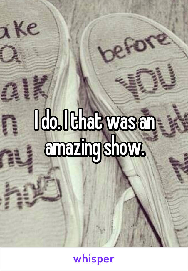 I do. I that was an amazing show.