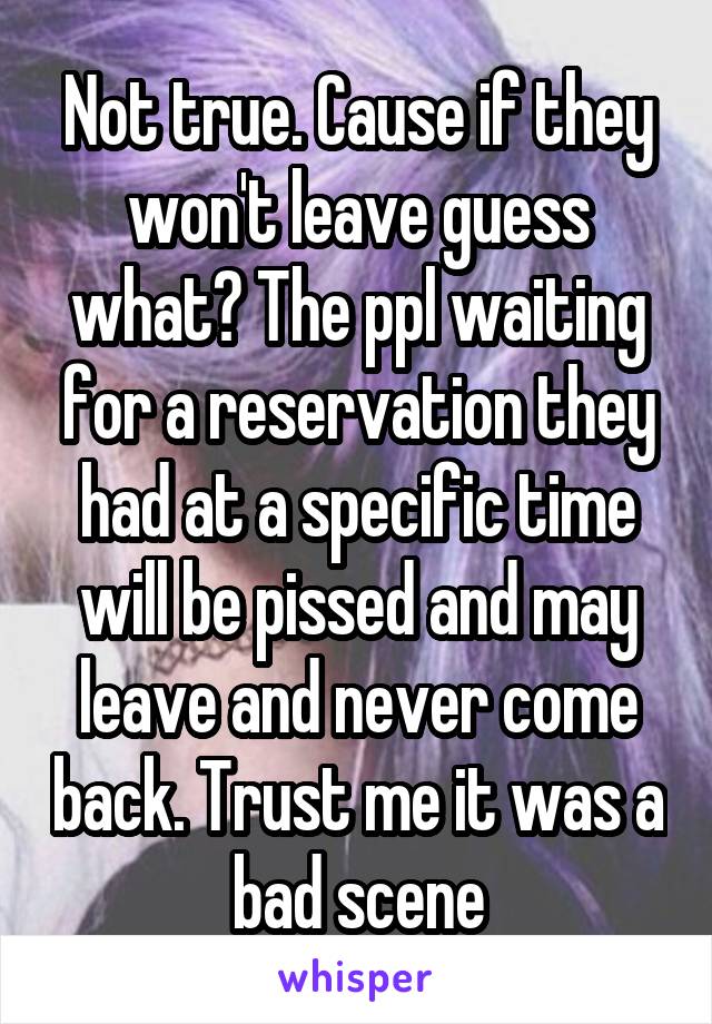 Not true. Cause if they won't leave guess what? The ppl waiting for a reservation they had at a specific time will be pissed and may leave and never come back. Trust me it was a bad scene