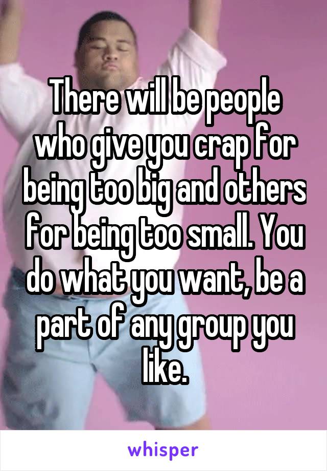 There will be people who give you crap for being too big and others for being too small. You do what you want, be a part of any group you like.