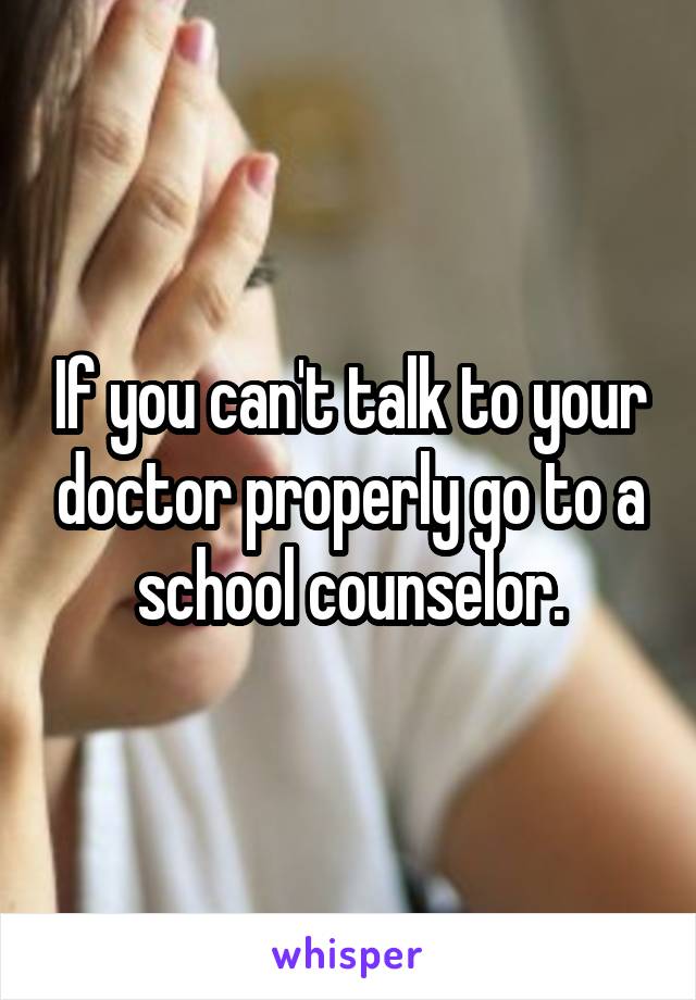 If you can't talk to your doctor properly go to a school counselor.