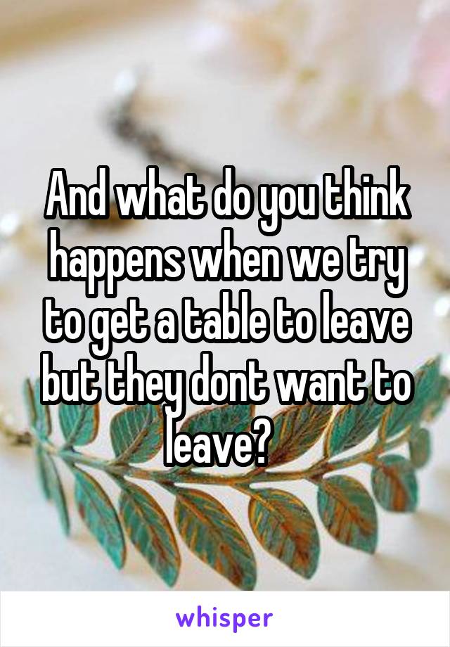 And what do you think happens when we try to get a table to leave but they dont want to leave?  