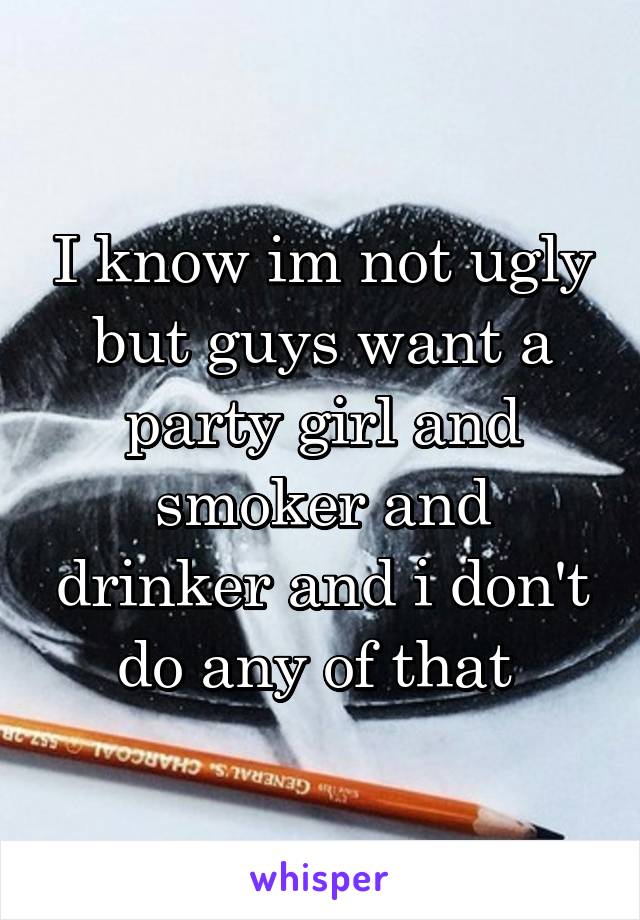 I know im not ugly but guys want a party girl and smoker and drinker and i don't do any of that 