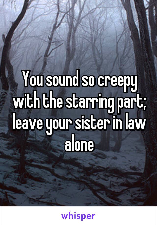 You sound so creepy with the starring part; leave your sister in law alone