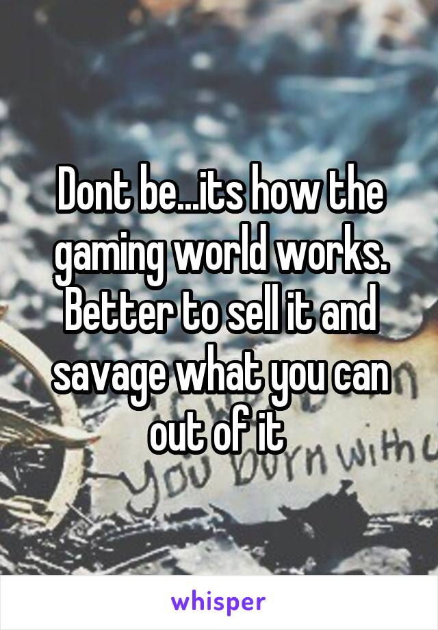 Dont be...its how the gaming world works. Better to sell it and savage what you can out of it 