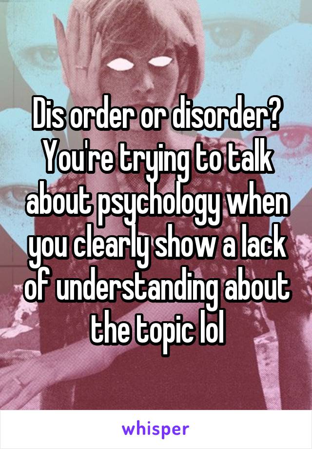 Dis order or disorder? You're trying to talk about psychology when you clearly show a lack of understanding about the topic lol