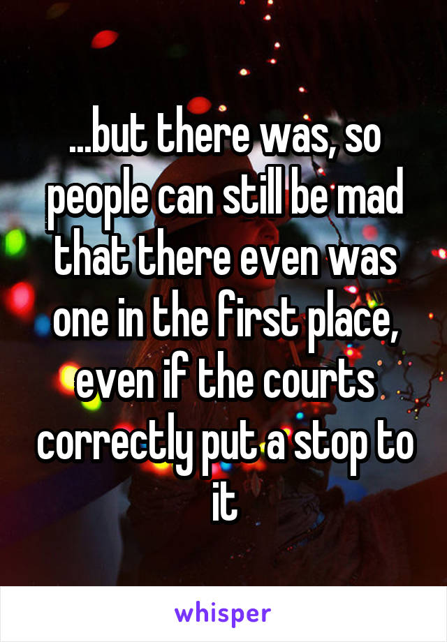 ...but there was, so people can still be mad that there even was one in the first place, even if the courts correctly put a stop to it