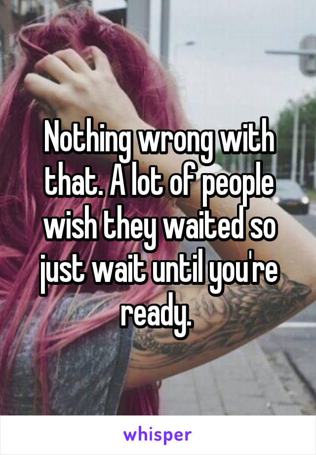 Nothing wrong with that. A lot of people wish they waited so just wait until you're ready. 